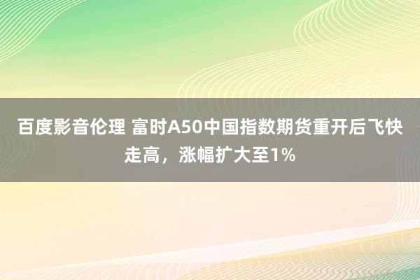 百度影音伦理 富时A50中国指数期货重开后飞快走高，涨幅扩大至1%