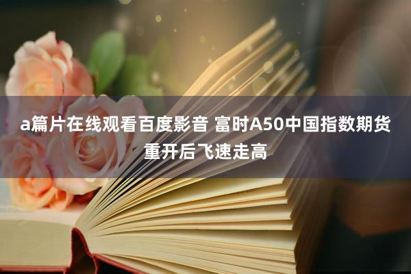a篇片在线观看百度影音 富时A50中国指数期货重开后飞速走高