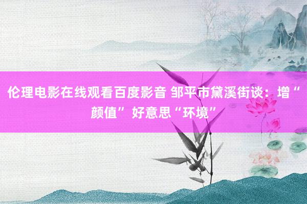 伦理电影在线观看百度影音 邹平市黛溪街谈：增“颜值” 好意思“环境”