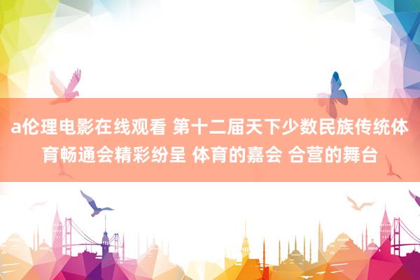 a伦理电影在线观看 第十二届天下少数民族传统体育畅通会精彩纷呈 体育的嘉会 合营的舞台