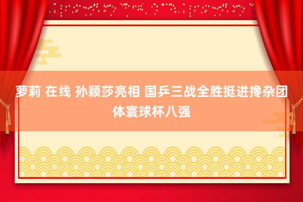 萝莉 在线 孙颖莎亮相 国乒三战全胜挺进搀杂团体寰球杯八强