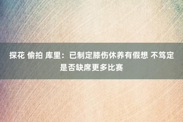 探花 偷拍 库里：已制定膝伤休养有假想 不笃定是否缺席更多比赛