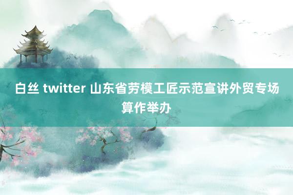 白丝 twitter 山东省劳模工匠示范宣讲外贸专场算作举办