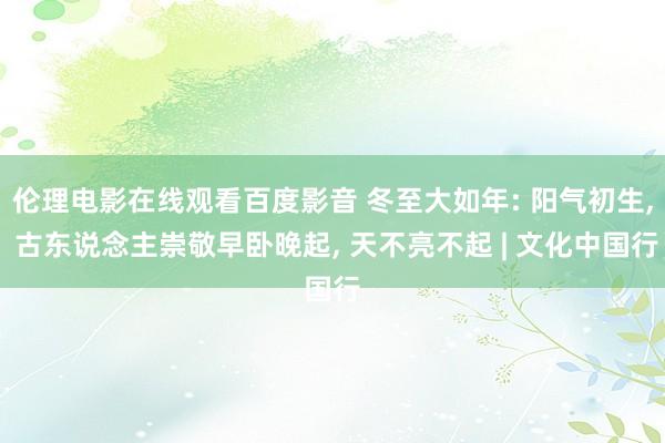 伦理电影在线观看百度影音 冬至大如年: 阳气初生, 古东说念主崇敬早卧晚起, 天不亮不起 | 文化中国行