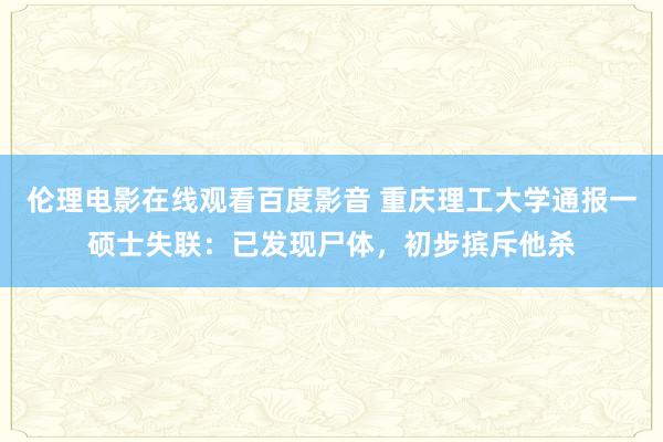 伦理电影在线观看百度影音 重庆理工大学通报一硕士失联：已发现尸体，初步摈斥他杀