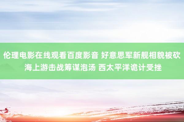 伦理电影在线观看百度影音 好意思军新舰相貌被砍 海上游击战筹谋泡汤 西太平洋诡计受挫