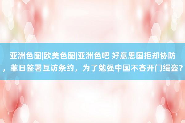 亚洲色图|欧美色图|亚洲色吧 好意思国拒却协防，菲日签署互访条约，为了勉强中国不吝开门缉盗？