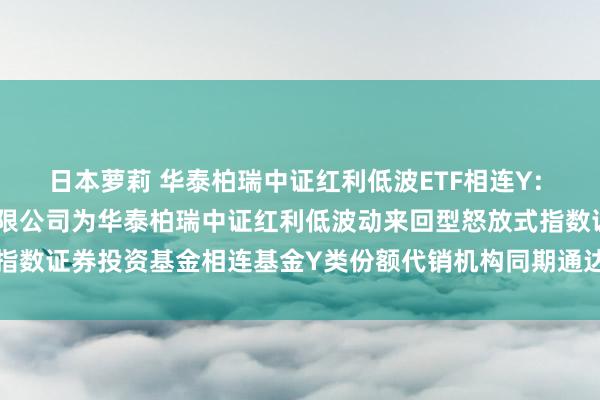 日本萝莉 华泰柏瑞中证红利低波ETF相连Y: 对于增多广发证券股份有限公司为华泰柏瑞中证红利低波动来回型怒放式指数证券投资基金相连基金Y类份额代销机构同期通达基金定投业务的见告