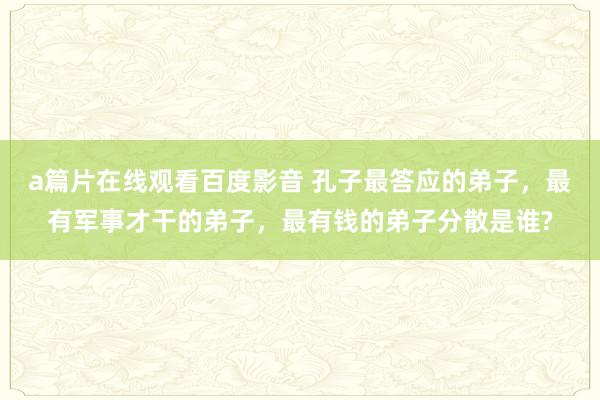 a篇片在线观看百度影音 孔子最答应的弟子，最有军事才干的弟子，最有钱的弟子分散是谁?