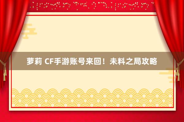 萝莉 CF手游账号来回！未料之局攻略