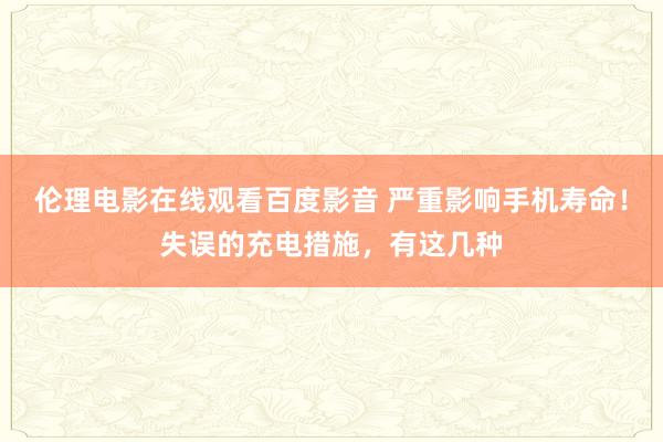 伦理电影在线观看百度影音 严重影响手机寿命！失误的充电措施，有这几种