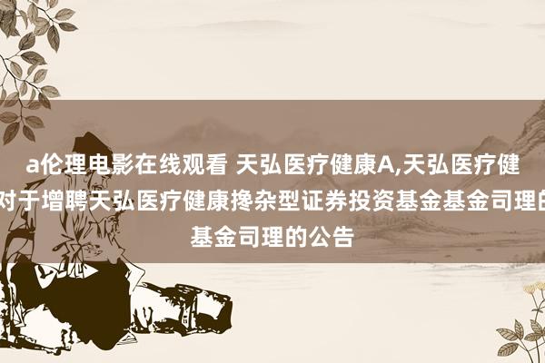 a伦理电影在线观看 天弘医疗健康A,天弘医疗健康C: 对于增聘天弘医疗健康搀杂型证券投资基金基金司理的公告