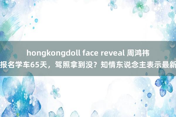 hongkongdoll face reveal 周鸿祎官宣报名学车65天，驾照拿到没？知情东说念主表示最新领悟