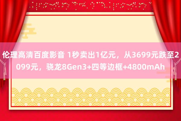伦理高清百度影音 1秒卖出1亿元，从3699元跌至2099元，骁龙8Gen3+四等边框+4800mAh