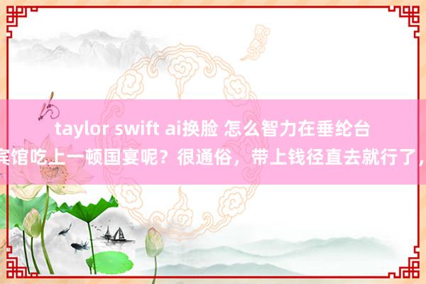 taylor swift ai换脸 怎么智力在垂纶台国宾馆吃上一顿国宴呢？很通俗，带上钱径直去就行了，唯