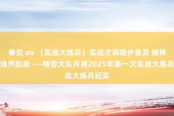 拳交 av 【实战大练兵】实战才调稳步普及 精神面庞焕然如新 ——特警大队开展2025年第一次实战大练兵纪实