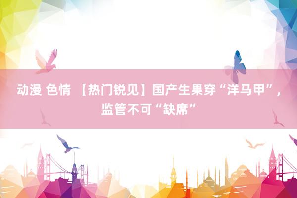 动漫 色情 【热门锐见】国产生果穿“洋马甲”，监管不可“缺席”