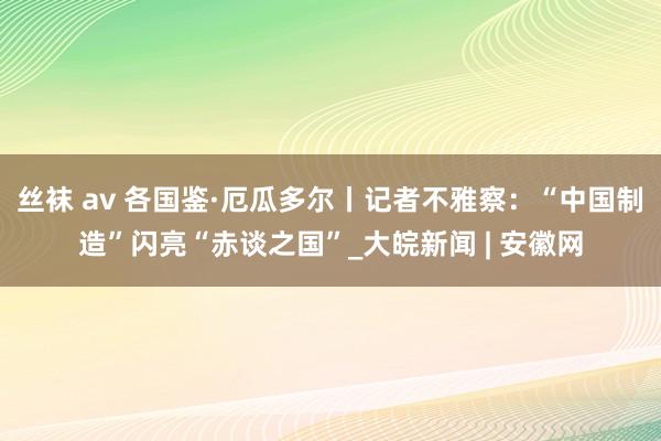 丝袜 av 各国鉴·厄瓜多尔丨记者不雅察：“中国制造”闪亮“赤谈之国”_大皖新闻 | 安徽网