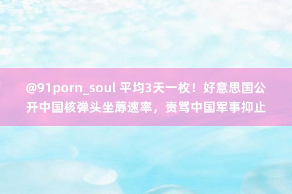 @91porn_soul 平均3天一枚！好意思国公开中国核弹头坐蓐速率，责骂中国军事抑止
