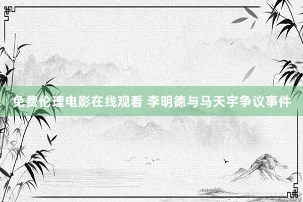 免费伦理电影在线观看 李明德与马天宇争议事件