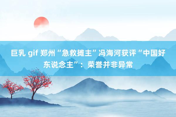 巨乳 gif 郑州“急救摊主”冯海河获评“中国好东说念主”：荣誉并非异常