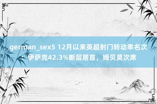 german_sex5 12月以来英超射门转动率名次：伊萨克42.3%断层居首，姆贝莫次席