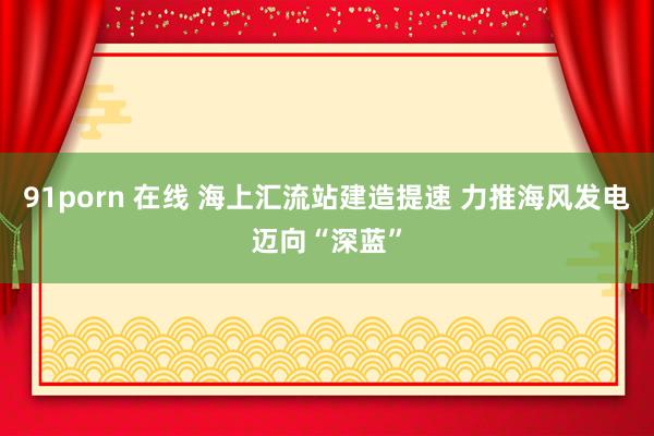 91porn 在线 海上汇流站建造提速 力推海风发电迈向“深蓝”