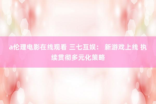 a伦理电影在线观看 三七互娱： 新游戏上线 执续贯彻多元化策略