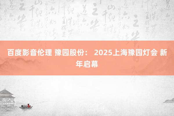 百度影音伦理 豫园股份： 2025上海豫园灯会 新年启幕
