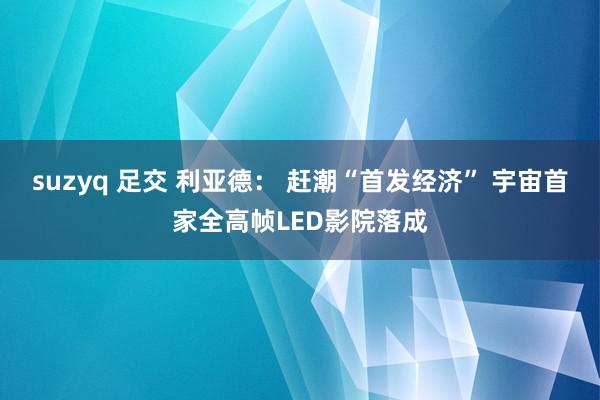 suzyq 足交 利亚德： 赶潮“首发经济” 宇宙首家全高帧LED影院落成