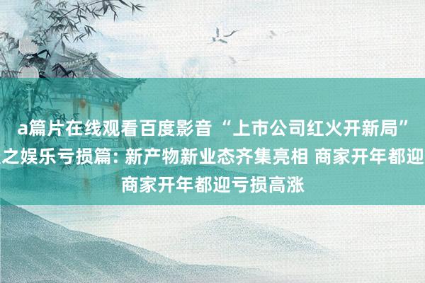 a篇片在线观看百度影音 “上市公司红火开新局”系列报谈之娱乐亏损篇: 新产物新业态齐集亮相 商家开年都迎亏损高涨
