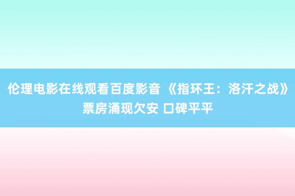 伦理电影在线观看百度影音 《指环王：洛汗之战》票房涌现欠安 口碑平平