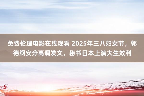 免费伦理电影在线观看 2025年三八妇女节，郭德纲安分高调发文，秘书日本上演大生效利