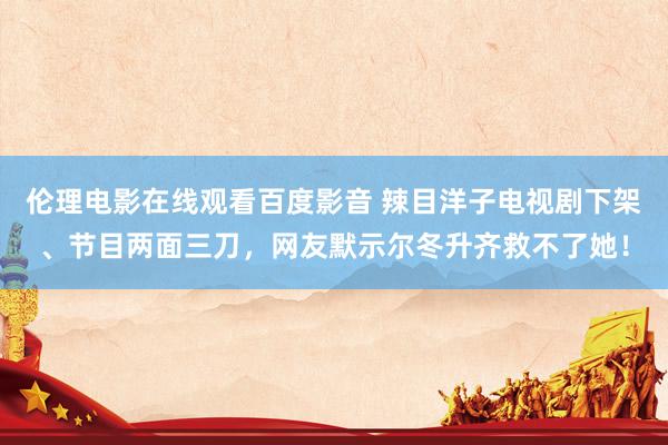 伦理电影在线观看百度影音 辣目洋子电视剧下架、节目两面三刀，网友默示尔冬升齐救不了她！