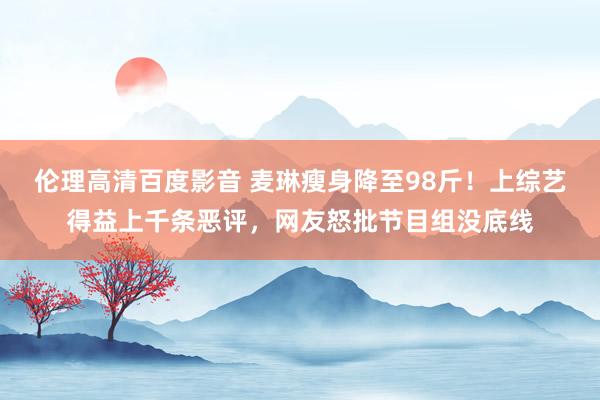 伦理高清百度影音 麦琳瘦身降至98斤！上综艺得益上千条恶评，网友怒批节目组没底线