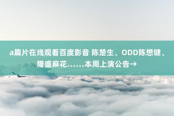 a篇片在线观看百度影音 陈楚生、ODD陈想键、隆盛麻花……本周上演公告→