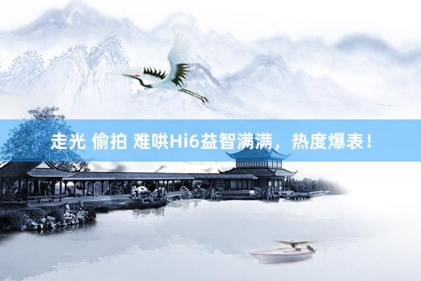 走光 偷拍 难哄Hi6益智满满，热度爆表！