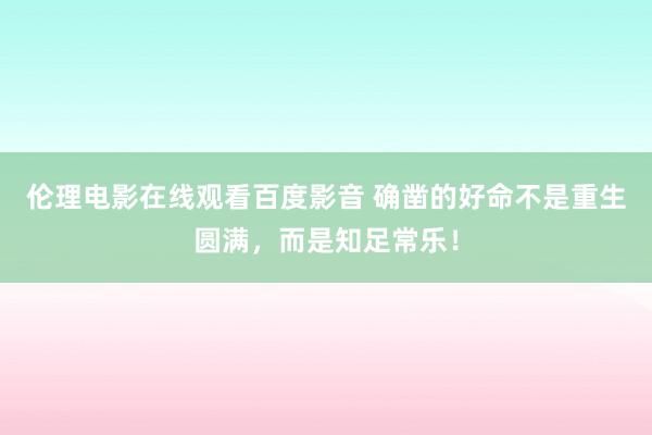 伦理电影在线观看百度影音 确凿的好命不是重生圆满，而是知足常乐！