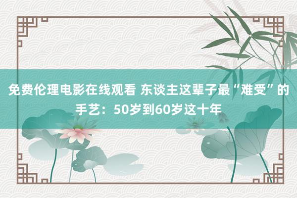 免费伦理电影在线观看 东谈主这辈子最“难受”的手艺：50岁到60岁这十年