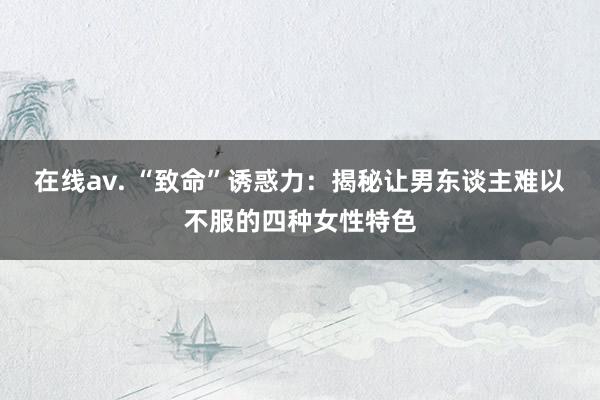在线av. “致命”诱惑力：揭秘让男东谈主难以不服的四种女性特色