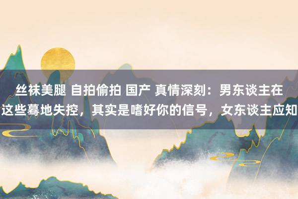 丝袜美腿 自拍偷拍 国产 真情深刻：男东谈主在这些蓦地失控，其实是嗜好你的信号，女东谈主应知