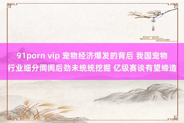 91porn vip 宠物经济爆发的背后 我国宠物行业细分阛阓后劲未统统挖掘 亿级赛谈有望缔造