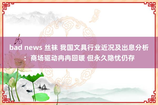 bad news 丝袜 我国文具行业近况及出息分析：商场驱动冉冉回暖 但永久隐忧仍存
