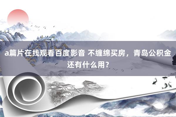 a篇片在线观看百度影音 不缠绵买房，青岛公积金还有什么用？