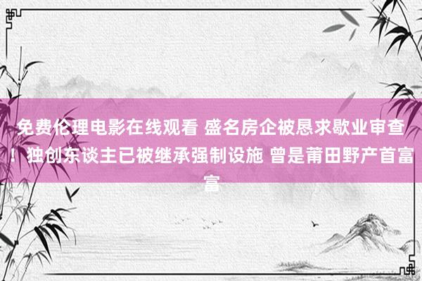 免费伦理电影在线观看 盛名房企被恳求歇业审查！独创东谈主已被继承强制设施 曾是莆田野产首富