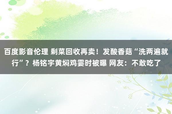 百度影音伦理 剩菜回收再卖！发酸香菇“洗两遍就行”？杨铭宇黄焖鸡霎时被曝 网友：不敢吃了