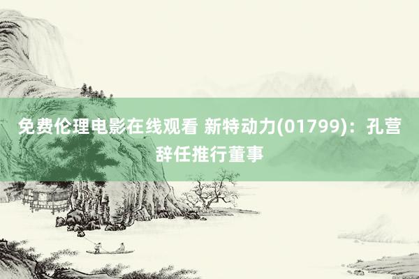 免费伦理电影在线观看 新特动力(01799)：孔营辞任推行董事