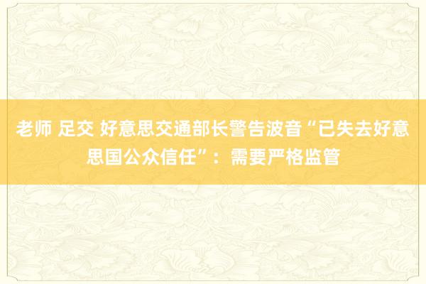 老师 足交 好意思交通部长警告波音“已失去好意思国公众信任”：需要严格监管
