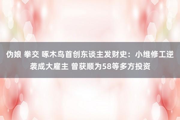 伪娘 拳交 啄木鸟首创东谈主发财史：小维修工逆袭成大雇主 曾获顺为58等多方投资