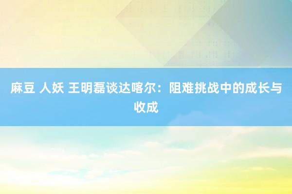 麻豆 人妖 王明磊谈达喀尔：阻难挑战中的成长与收成